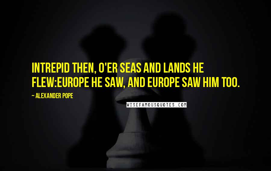 Alexander Pope Quotes: Intrepid then, o'er seas and lands he flew:Europe he saw, and Europe saw him too.