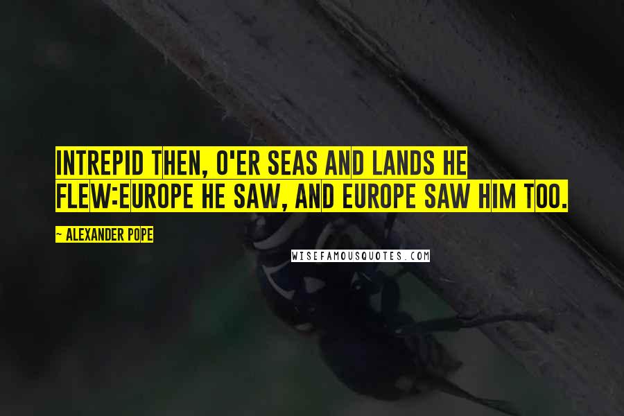 Alexander Pope Quotes: Intrepid then, o'er seas and lands he flew:Europe he saw, and Europe saw him too.