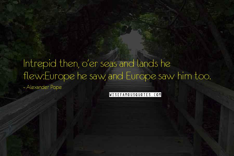 Alexander Pope Quotes: Intrepid then, o'er seas and lands he flew:Europe he saw, and Europe saw him too.