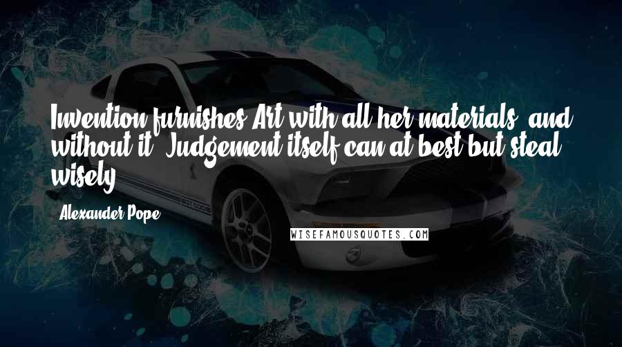 Alexander Pope Quotes: Invention furnishes Art with all her materials, and without it, Judgement itself can at best but steal wisely.