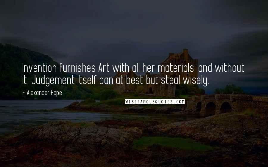 Alexander Pope Quotes: Invention furnishes Art with all her materials, and without it, Judgement itself can at best but steal wisely.