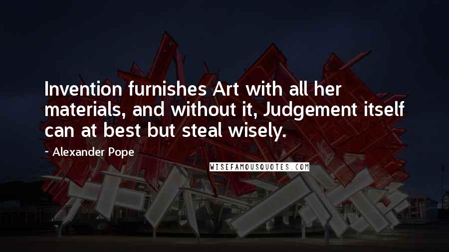 Alexander Pope Quotes: Invention furnishes Art with all her materials, and without it, Judgement itself can at best but steal wisely.