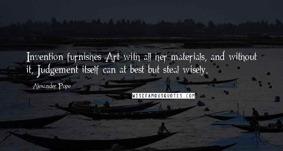 Alexander Pope Quotes: Invention furnishes Art with all her materials, and without it, Judgement itself can at best but steal wisely.