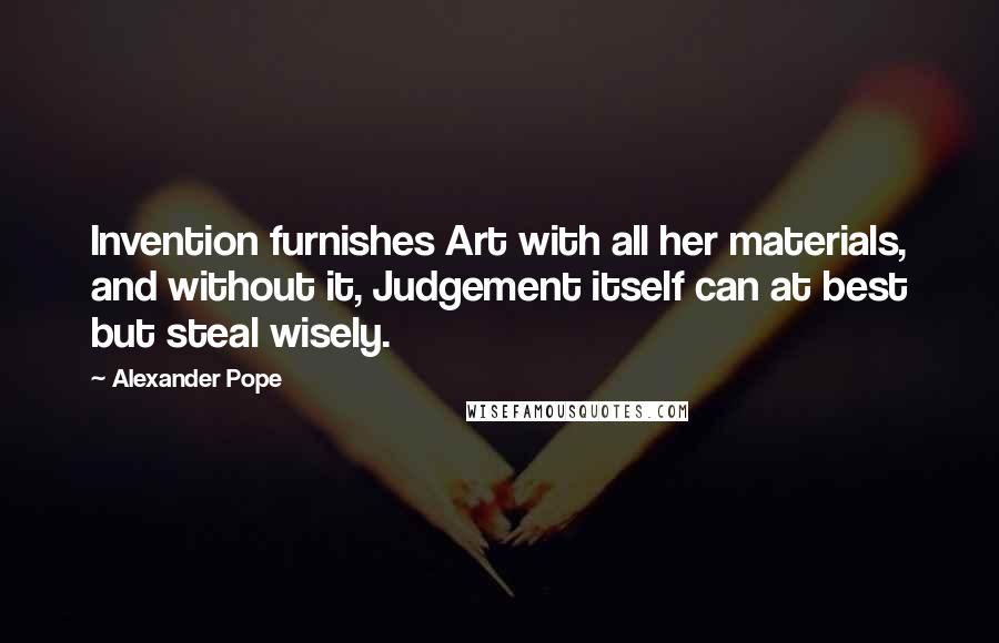Alexander Pope Quotes: Invention furnishes Art with all her materials, and without it, Judgement itself can at best but steal wisely.