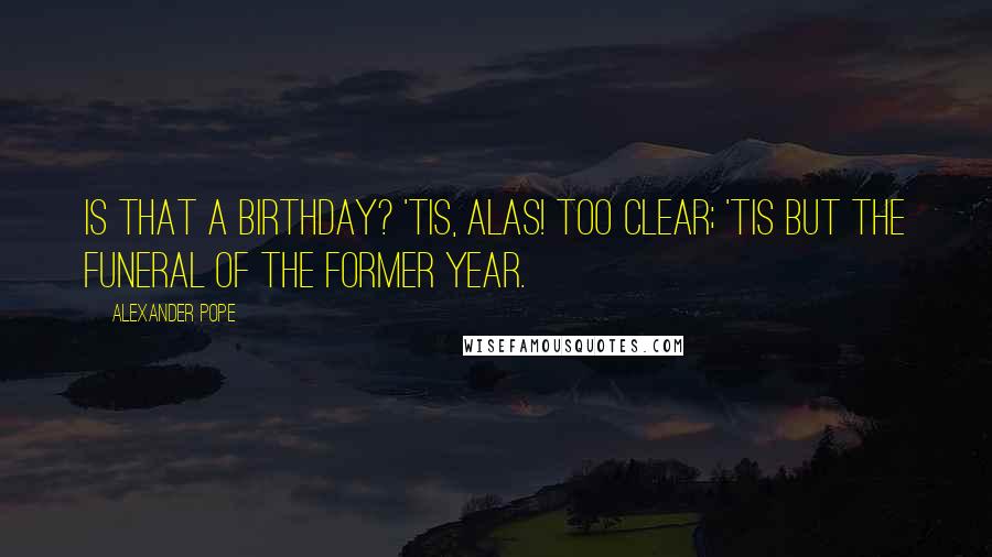 Alexander Pope Quotes: Is that a birthday? 'tis, alas! too clear; 'Tis but the funeral of the former year.