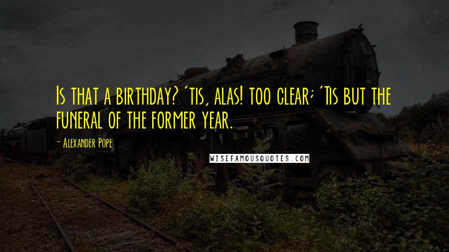 Alexander Pope Quotes: Is that a birthday? 'tis, alas! too clear; 'Tis but the funeral of the former year.