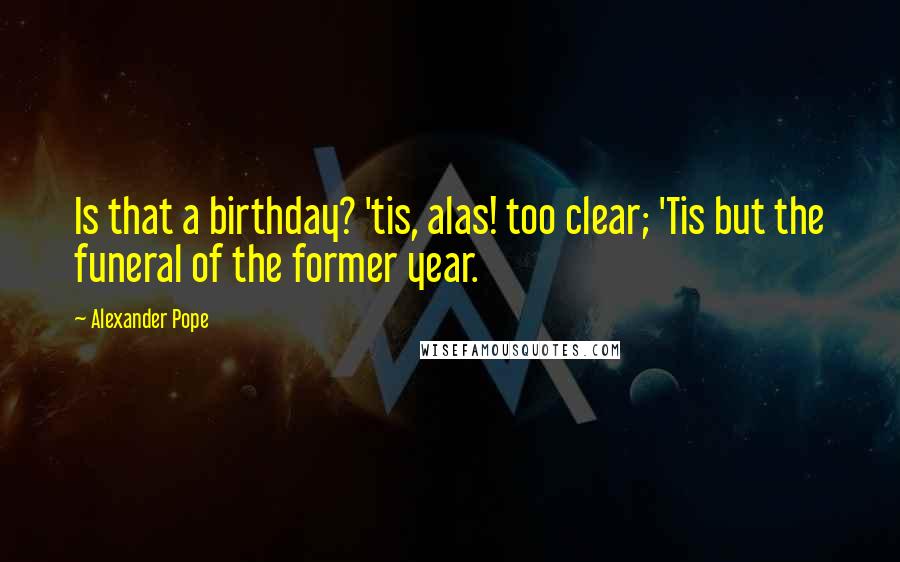 Alexander Pope Quotes: Is that a birthday? 'tis, alas! too clear; 'Tis but the funeral of the former year.