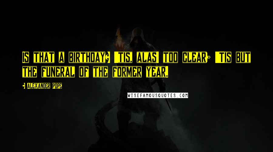 Alexander Pope Quotes: Is that a birthday? 'tis, alas! too clear; 'Tis but the funeral of the former year.
