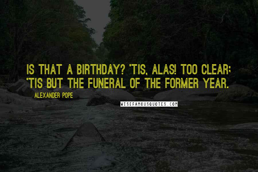 Alexander Pope Quotes: Is that a birthday? 'tis, alas! too clear; 'Tis but the funeral of the former year.