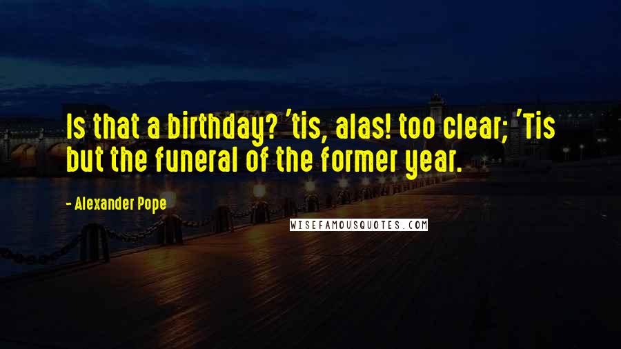 Alexander Pope Quotes: Is that a birthday? 'tis, alas! too clear; 'Tis but the funeral of the former year.