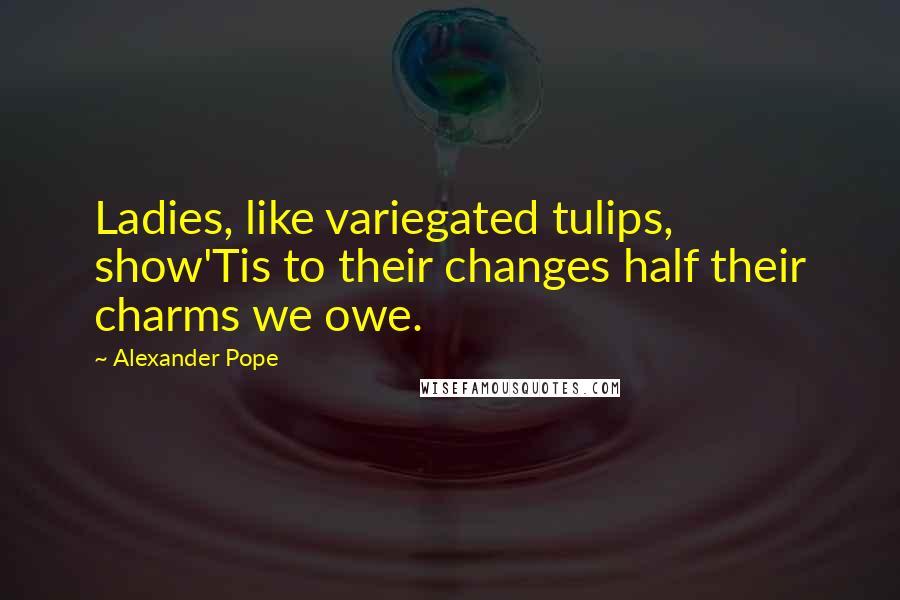 Alexander Pope Quotes: Ladies, like variegated tulips, show'Tis to their changes half their charms we owe.