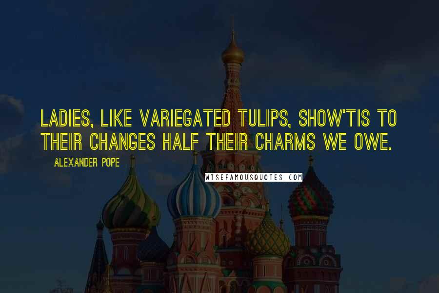Alexander Pope Quotes: Ladies, like variegated tulips, show'Tis to their changes half their charms we owe.