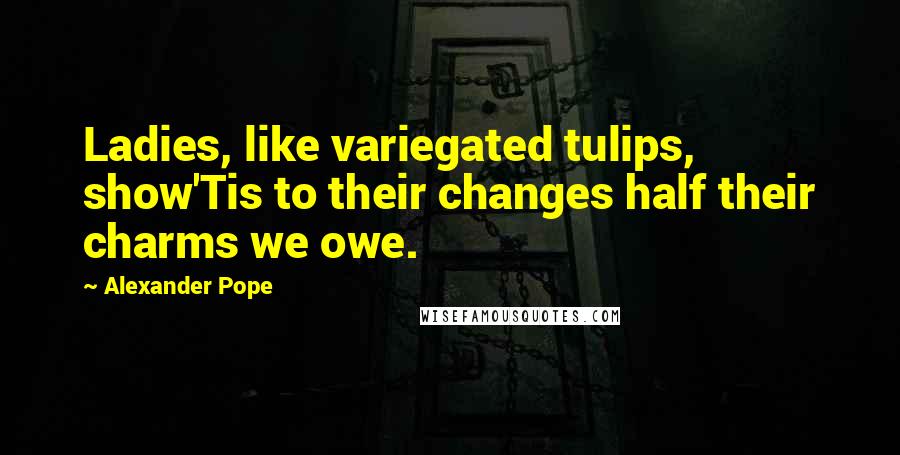 Alexander Pope Quotes: Ladies, like variegated tulips, show'Tis to their changes half their charms we owe.