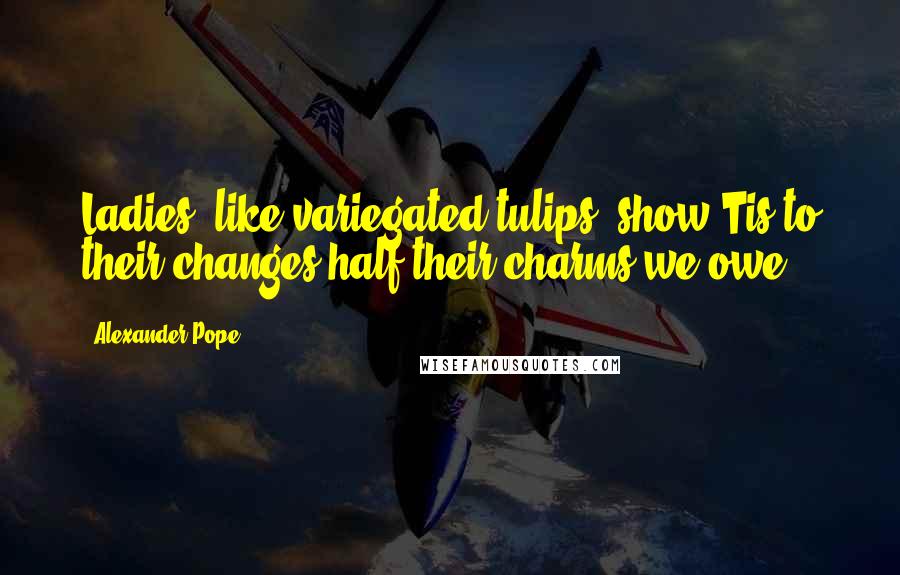 Alexander Pope Quotes: Ladies, like variegated tulips, show'Tis to their changes half their charms we owe.