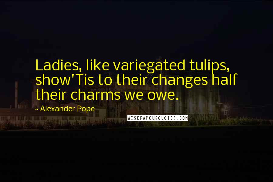 Alexander Pope Quotes: Ladies, like variegated tulips, show'Tis to their changes half their charms we owe.
