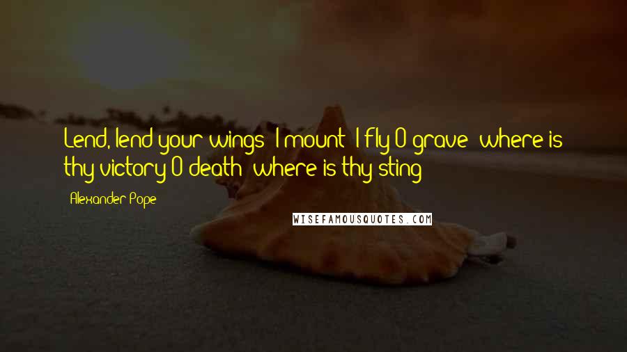 Alexander Pope Quotes: Lend, lend your wings! I mount! I fly!O grave! where is thy victory?O death! where is thy sting?