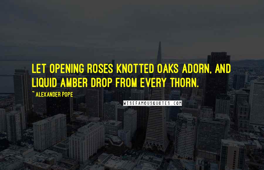 Alexander Pope Quotes: Let opening roses knotted oaks adorn, And liquid amber drop from every thorn.