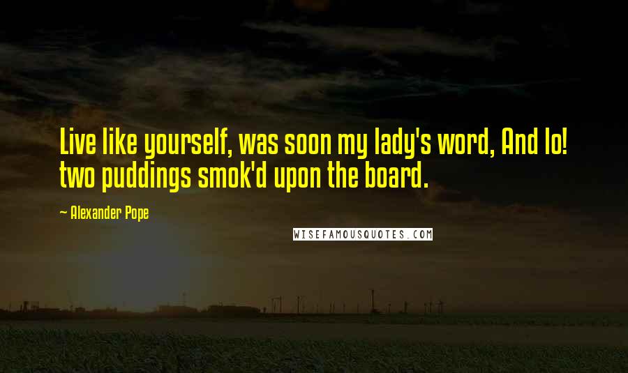 Alexander Pope Quotes: Live like yourself, was soon my lady's word, And lo! two puddings smok'd upon the board.