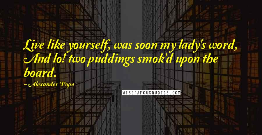 Alexander Pope Quotes: Live like yourself, was soon my lady's word, And lo! two puddings smok'd upon the board.