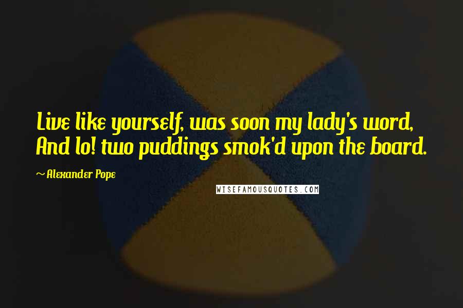 Alexander Pope Quotes: Live like yourself, was soon my lady's word, And lo! two puddings smok'd upon the board.