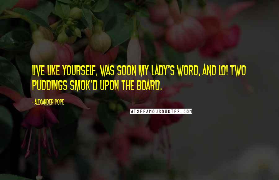 Alexander Pope Quotes: Live like yourself, was soon my lady's word, And lo! two puddings smok'd upon the board.