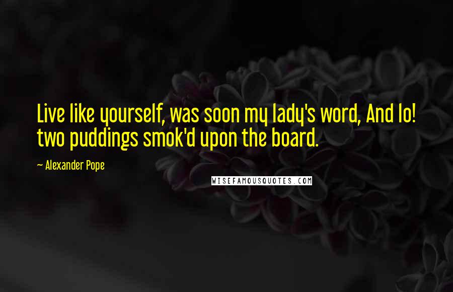 Alexander Pope Quotes: Live like yourself, was soon my lady's word, And lo! two puddings smok'd upon the board.