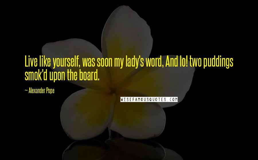 Alexander Pope Quotes: Live like yourself, was soon my lady's word, And lo! two puddings smok'd upon the board.