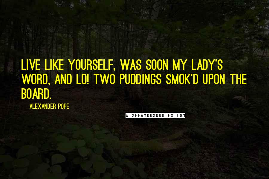 Alexander Pope Quotes: Live like yourself, was soon my lady's word, And lo! two puddings smok'd upon the board.