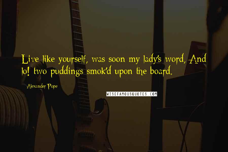 Alexander Pope Quotes: Live like yourself, was soon my lady's word, And lo! two puddings smok'd upon the board.