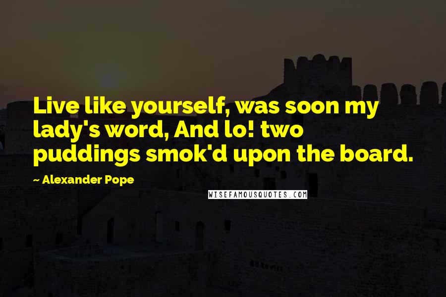 Alexander Pope Quotes: Live like yourself, was soon my lady's word, And lo! two puddings smok'd upon the board.