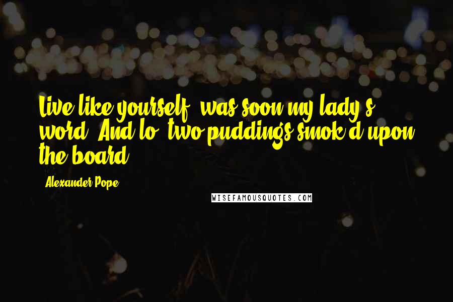 Alexander Pope Quotes: Live like yourself, was soon my lady's word, And lo! two puddings smok'd upon the board.