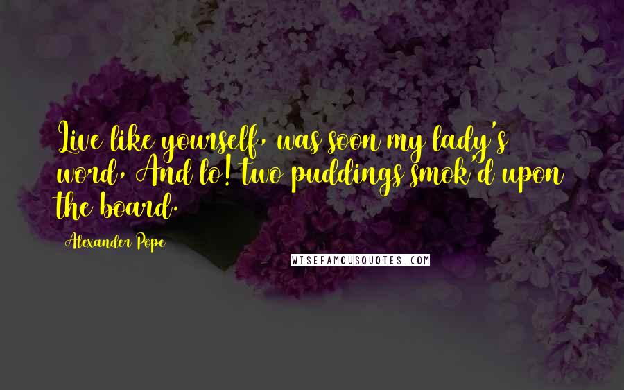 Alexander Pope Quotes: Live like yourself, was soon my lady's word, And lo! two puddings smok'd upon the board.