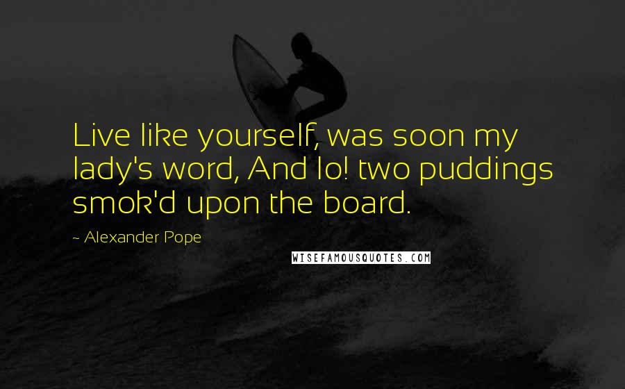 Alexander Pope Quotes: Live like yourself, was soon my lady's word, And lo! two puddings smok'd upon the board.