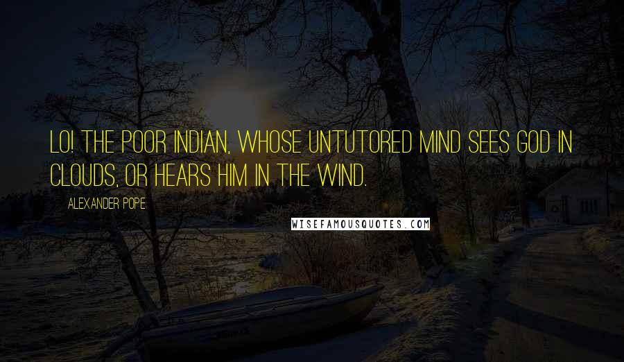 Alexander Pope Quotes: Lo! The poor Indian, whose untutored mind sees God in clouds, or hears him in the wind.