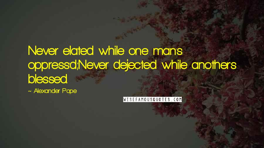 Alexander Pope Quotes: Never elated while one man's oppress'd;Never dejected while another's blessed.