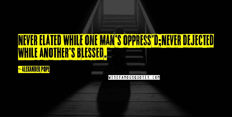 Alexander Pope Quotes: Never elated while one man's oppress'd;Never dejected while another's blessed.