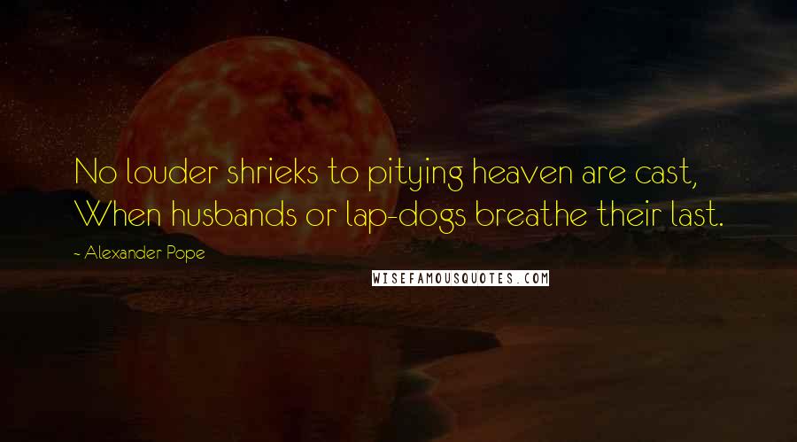 Alexander Pope Quotes: No louder shrieks to pitying heaven are cast, When husbands or lap-dogs breathe their last.