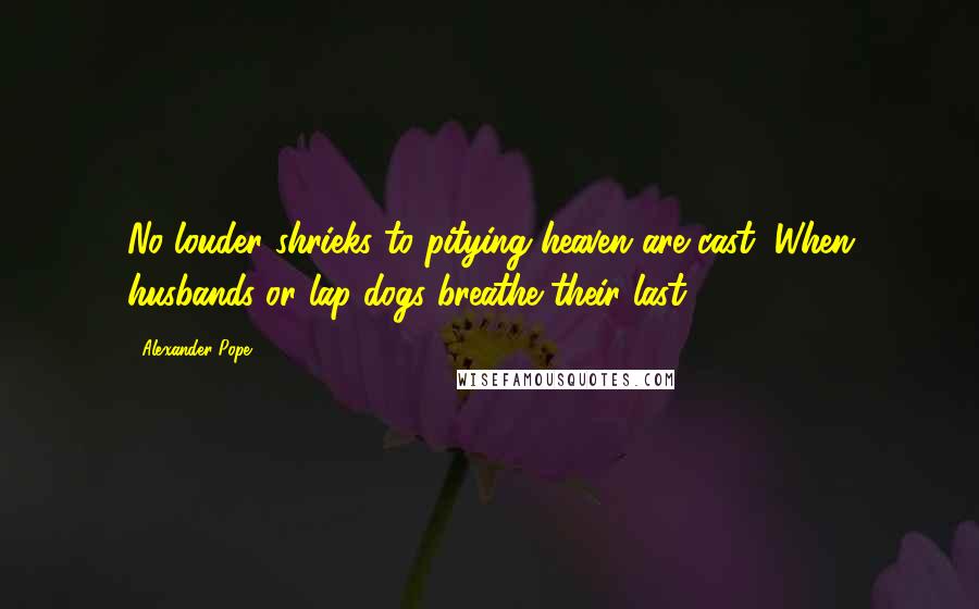 Alexander Pope Quotes: No louder shrieks to pitying heaven are cast, When husbands or lap-dogs breathe their last.