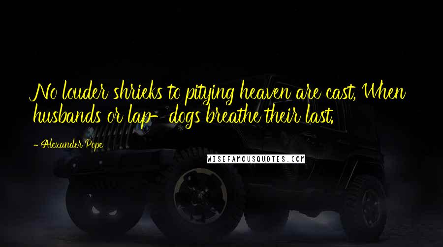 Alexander Pope Quotes: No louder shrieks to pitying heaven are cast, When husbands or lap-dogs breathe their last.