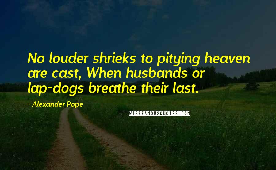 Alexander Pope Quotes: No louder shrieks to pitying heaven are cast, When husbands or lap-dogs breathe their last.