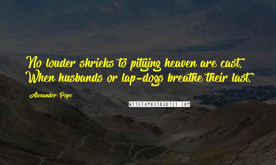 Alexander Pope Quotes: No louder shrieks to pitying heaven are cast, When husbands or lap-dogs breathe their last.