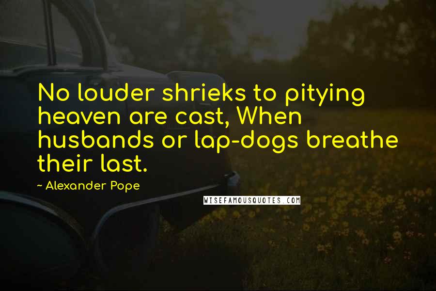 Alexander Pope Quotes: No louder shrieks to pitying heaven are cast, When husbands or lap-dogs breathe their last.