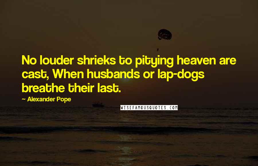 Alexander Pope Quotes: No louder shrieks to pitying heaven are cast, When husbands or lap-dogs breathe their last.