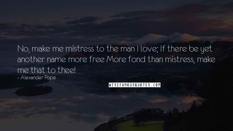 Alexander Pope Quotes: No, make me mistress to the man I love; If there be yet another name more free More fond than mistress, make me that to thee!