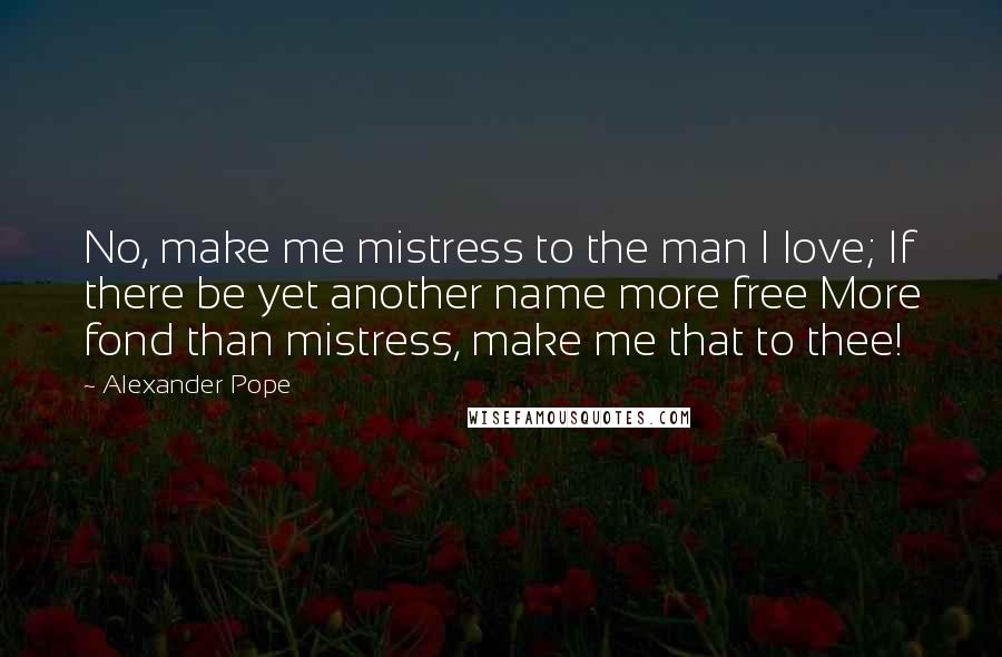 Alexander Pope Quotes: No, make me mistress to the man I love; If there be yet another name more free More fond than mistress, make me that to thee!