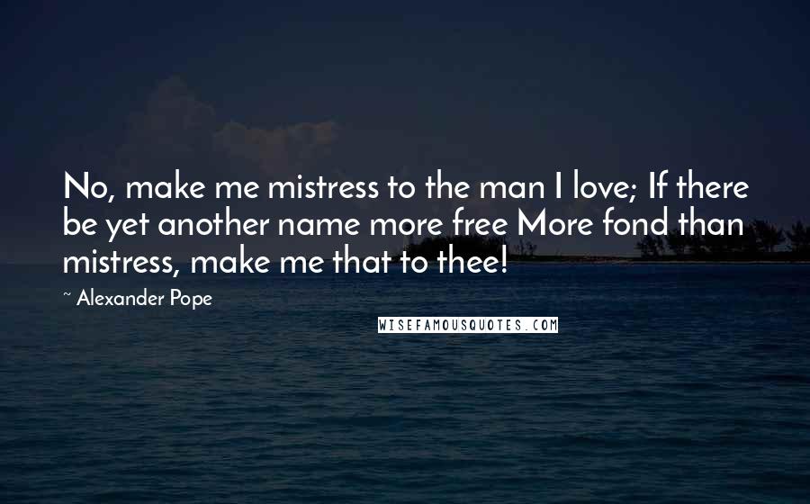 Alexander Pope Quotes: No, make me mistress to the man I love; If there be yet another name more free More fond than mistress, make me that to thee!