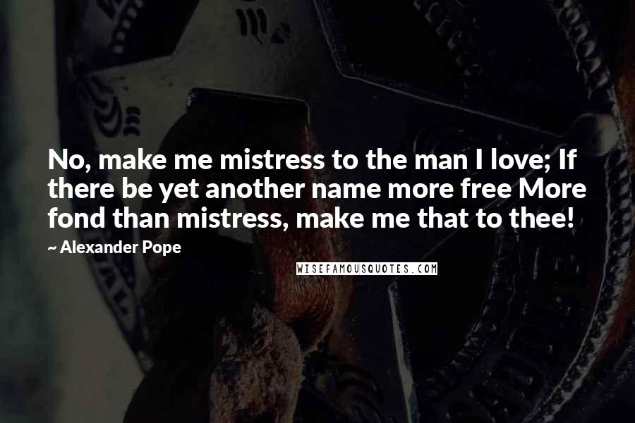 Alexander Pope Quotes: No, make me mistress to the man I love; If there be yet another name more free More fond than mistress, make me that to thee!