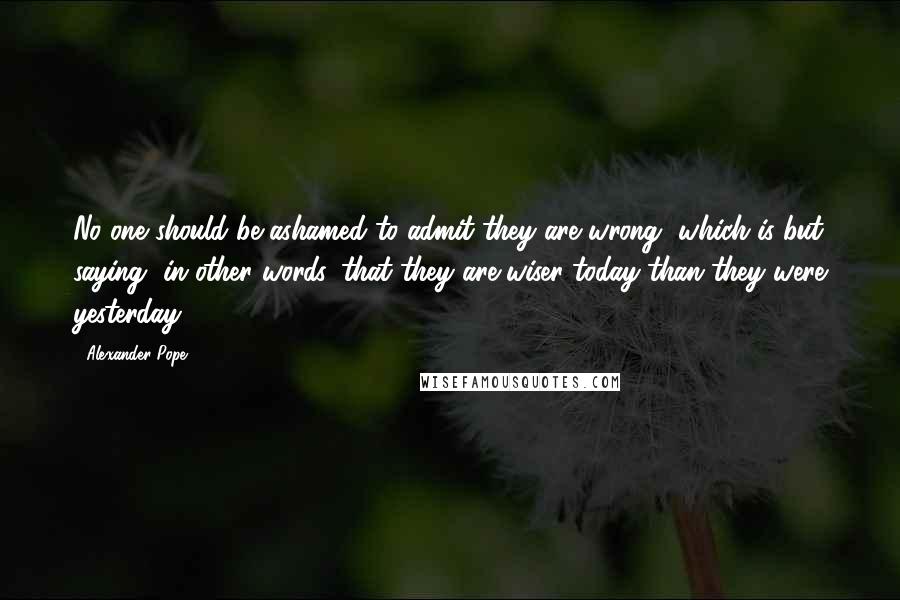 Alexander Pope Quotes: No one should be ashamed to admit they are wrong, which is but saying, in other words, that they are wiser today than they were yesterday.