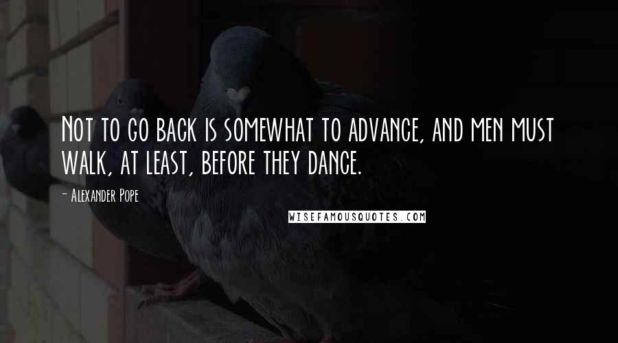Alexander Pope Quotes: Not to go back is somewhat to advance, and men must walk, at least, before they dance.