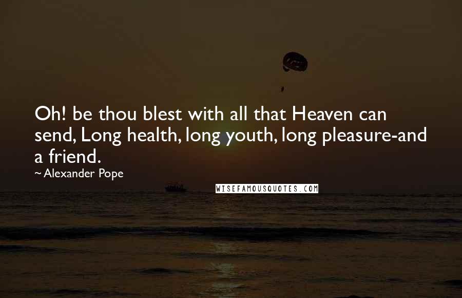 Alexander Pope Quotes: Oh! be thou blest with all that Heaven can send, Long health, long youth, long pleasure-and a friend.